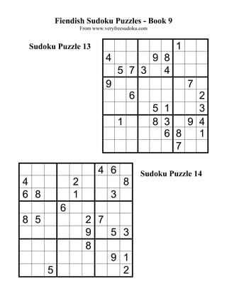 Fiendish Sudoku Puzzles - Book 9
                   From www.veryfreesudoku.com


 Sudoku Puzzle 13                                       1
                             4           9 8
                                   5 7 3   4
                             9                              7
                                           6              2
                                                  5 1     3
                                   1              8 3   9 4
                                                    6 8   1
                                                      7

                          4 6                  Sudoku Puzzle 14
4              2                       8
6 8            1               3
           6
8 5                  2 7
                     9   5 3
                     8
                         9 1
      5                    2
 