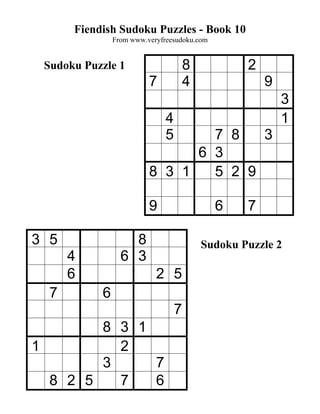 Fiendish Sudoku Puzzles - Book 10
               From www.veryfreesudoku.com


 Sudoku Puzzle 1                      8           2
                         7            4               9
                                                          3
                              4                           1
                              5  7 8   3
                               6 3
                         8 3 1   5 2 9

                         9                   6    7

3 5                8                      Sudoku Puzzle 2
      4          6 3
      6                    2 5
  7        6
                                  7
        8 3 1
1         2
        3     7
  8 2 5   7   6
 
