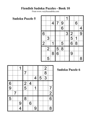 Fiendish Sudoku Puzzles - Book 10
                     From www.veryfreesudoku.com


    Sudoku Puzzle 5                                1
                                          4 7 9          6
                                              6              4
                               6         3 2                 9
                                 3         5 1
                               2   1   5   6 8
                                 2   5 8
                                   8 6     9
                                 5             8

         1                 2                  Sudoku Puzzle 6
             7             8
                       4 5 3
6            2 4
9            5   1                    7
     7                                2
5            8                        6
         9       6
         4             9              8
 