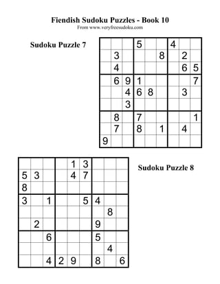 Fiendish Sudoku Puzzles - Book 10
              From www.veryfreesudoku.com


 Sudoku Puzzle 7                      5         4
                              3             8       2
                              4                     6 5
                              6 9     1               7
                                4     6 8           3
                                3
                              8       7                 1
                              7       8     1       4
                         9

           1 3                         Sudoku Puzzle 8
5 3        4 7
8
3   1           5 4
                          8
  2                  9
      6              5
                          4
      4 2 9          8         6
 