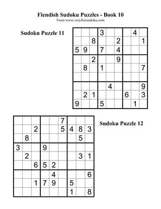 Fiendish Sudoku Puzzles - Book 10
                 From www.veryfreesudoku.com


    Sudoku Puzzle 11                        3               4
                                        8           2           1
                            5 9             7       4
                                        2           9
                                8           1                   7

                                                4               9
                                2 1                     6       3
                            9               5               1

                   7                        Sudoku Puzzle 12
         2         5 4 8 3
     8                 5
3            9
     2                       3 1
         6 5 2
             4                      6
         1 7 9          5
                        1           8
 
