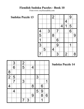 Fiendish Sudoku Puzzles - Book 10
              From www.veryfreesudoku.com


 Sudoku Puzzle 13                        2            9
                                                 4
                                               4 1 5
                         4           3       7     6
                         5               8                9
                         1                   6
                         3                   9        1
                             5           4
                         7                   3    2       8

  3      2                               Sudoku Puzzle 14
  6      5      4
8
2 5                  3
  7      3                       1
4               86
  4            5 9
             9   8 6
         7 3     1
 