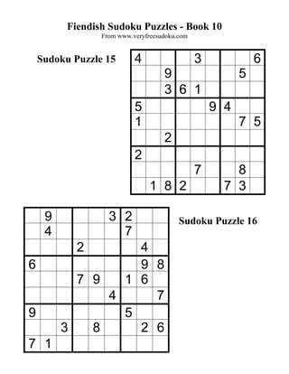 Fiendish Sudoku Puzzles - Book 10
                 From www.veryfreesudoku.com


    Sudoku Puzzle 15       4                   3             6
                                    9                    5
                                    3 6 1
                           5                       9 4
                           1                             7 5
                                    2
                           2
                                               7       8
                                1 8 2                7 3

     9             3 2                   Sudoku Puzzle 16
     4               7
            2      4
6                  9 8
           7 9   1 6
               4     7
9                5
         3   8     2 6
7 1
 