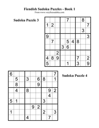 Fiendish Sudoku Puzzles - Book 1
                From www.veryfreesudoku.com


    Sudoku Puzzle 3                           7       8
                           1 2                            7
                                                      3
                           9                              3
                                7         5 4 8
                                        3 6
                               2
                           4 8 9                  7       2
                           5                  1   3       9

6                                   7    Sudoku Puzzle 4
     5     3      6 8               1
     8            9
     4     8                9 2
                            4
5 1                    3
               9 2
1                      2            3
           4                7
 