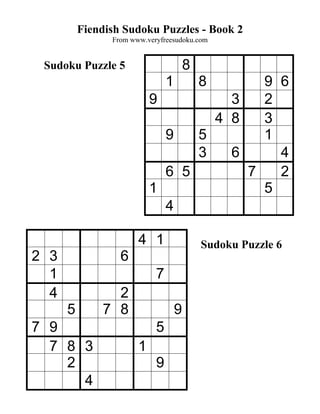 Fiendish Sudoku Puzzles - Book 2
                From www.veryfreesudoku.com


 Sudoku Puzzle 5                        8
                                1        9 68
                           9         3   2
                                   4 8   3
                             9   5       1
                                 3   6     4
                             6 5       7   2
                           1             5
                             4

                       4 1                  Sudoku Puzzle 6
2 3               6
  1                         7
  4             2
      5       7 8                   9
7 9                         5
  7 8 3                1
    2                       9
      4
 