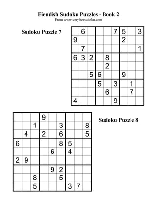Fiendish Sudoku Puzzles - Book 2
                   From www.veryfreesudoku.com


    Sudoku Puzzle 7               6                  7 5         3
                             9                         2
                               7                                 1
                             6 3 2               8
                                                 2
                                          5 6            9
                                            5        3       1
                                                 6           7
                             4                       9

              9                             Sudoku Puzzle 8
         1        3                   8
     4        2   6                   5
6                 8 5
                6   4
2 9
                  9 2
         8          5
         5                3 7
 