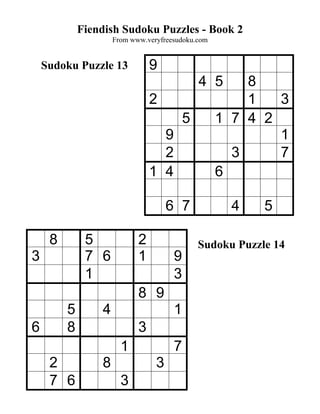 Fiendish Sudoku Puzzles - Book 2
                     From www.veryfreesudoku.com


    Sudoku Puzzle 13            9
                                              4 5      8
                                2                      1   3
                                          5        1 7 4 2
                                  9                        1
                                  2                  3     7
                                1 4                6

                                     6 7             4    5

     8        5             2                 Sudoku Puzzle 14
3             7 6           1         9
              1                       3
                            8 9
         5       4                    1
6        8                  3
                       1              7
     2           8               3
     7 6               3
 