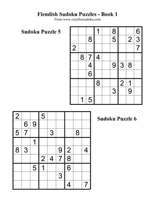 Fiendish Sudoku Puzzles - Book 1
                   From www.veryfreesudoku.com


    Sudoku Puzzle 5                         1    8       6
                                        8        5     2 3
                             2                           7
                                   8 7 4
                                     4           9 3 8
                                     6
                                       8           2 1
                                                 3   9
                                   1 5

2          5                                Sudoku Puzzle 6
  6 9
5 7            3               8
    1
8 3           9 2                   4
          2 4 7 8
        5 1     6
              3
                4                   7
 