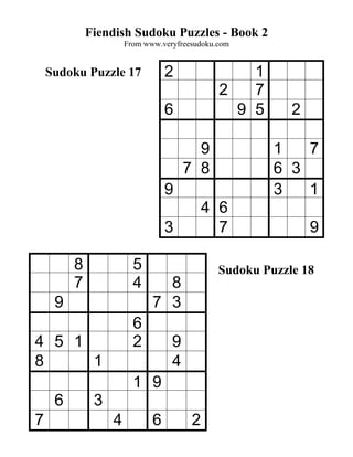 Fiendish Sudoku Puzzles - Book 2
                      From www.veryfreesudoku.com


    Sudoku Puzzle 17             2                1
                                              2   7
                                 6              9 5       2

                                        9              1   7
                                      7 8              6 3
                                 9                     3   1
                                           4 6
                                 3           7                9

         8              5                     Sudoku Puzzle 18
         7              4      8
     9                       7 3
                        6
4 5 1                   2         9
8     1                           4
                        1 9
     6        3
7                 4          6         2
 