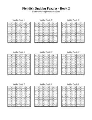 Fiendish Sudoku Puzzles - Book 2
                                      From www.veryfreesudoku.com


        Sudoku Puzzle 1                          Sudoku Puzzle 2                      Sudoku Puzzle 3
8   2    9   3   5   7    6   1   4      8   4    3   7   5   1   2   9   6   4   5   3   6   8   1   9   7   2
5   3    1   6   9   4    2   8   7      9   6    1   2   8   3   5   7   4   6   7   1   9   5   2   3   8   4
4   6    7   2   1   8    9   5   3      7   5    2   4   6   9   3   1   8   9   2   8   3   4   7   5   6   1
9   7    2   5   4   1    3   6   8      6   1    8   3   2   5   9   4   7   7   6   5   8   2   3   1   4   9
1   5    4   8   6   3    7   9   2      2   3    4   1   9   7   6   8   5   2   3   4   1   9   6   8   5   7
6   8    3   9   7   2    5   4   1      5   9    7   8   4   6   1   3   2   8   1   9   5   7   4   2   3   6
2   4    5   7   8   6    1   3   9      3   7    6   5   1   4   8   2   9   5   4   2   7   1   8   6   9   3
7   1    6   4   3   9    8   2   5      4   8    9   6   3   2   7   5   1   3   8   7   2   6   9   4   1   5
3   9    8   1   2   5    4   7   6      1   2    5   9   7   8   4   6   3   1   9   6   4   3   5   7   2   8




        Sudoku Puzzle 4                          Sudoku Puzzle 5                      Sudoku Puzzle 6
1   4    9   3   6   2    7   8   5      6   3    8   9   2   1   5   4   7   5   8   7   2   3   9   4   1   6
7   5    3   1   8   9    4   2   6      7   1    2   8   5   4   3   9   6   2   3   4   7   1   6   9   8   5
6   2    8   5   4   7    1   3   9      9   5    4   7   6   3   8   2   1   6   1   9   5   8   4   2   7   3
9   7    6   2   5   1    3   4   8      2   7    6   1   4   8   9   3   5   8   4   6   9   5   2   7   3   1
2   8    5   4   9   3    6   1   7      4   9    3   5   7   2   6   1   8   3   2   5   1   7   8   6   4   9
3   1    4   6   7   8    9   5   2      5   8    1   3   9   6   2   7   4   7   9   1   6   4   3   8   5   2
8   3    1   9   2   6    5   7   4      3   6    5   4   1   9   7   8   2   9   7   8   3   2   5   1   6   4
5   6    2   7   3   4    8   9   1      1   2    9   6   8   7   4   5   3   4   5   2   8   6   1   3   9   7
4   9    7   8   1   5    2   6   3      8   4    7   2   3   5   1   6   9   1   6   3   4   9   7   5   2   8




        Sudoku Puzzle 7                          Sudoku Puzzle 8                      Sudoku Puzzle 9
2   6    8   1   9   7    5   4   3      3   5    2   9   8   1   7   6   4   9   3   2   4   7   6   5   8   1
9   1    3   4   5   8    2   6   7      7   6    1   5   4   3   9   2   8   5   1   4   3   2   8   6   9   7
5   7    4   2   3   6    8   9   1      8   4    9   2   7   6   1   3   5   7   6   8   9   5   1   3   2   4
6   3    2   9   8   1    7   5   4      6   1    3   4   2   8   5   9   7   1   4   5   7   8   9   2   6   3
7   4    9   3   2   5    1   8   6      5   8    7   3   6   9   4   1   2   8   9   6   1   3   2   7   4   5
1   8    5   6   7   4    9   3   2      2   9    4   1   5   7   6   8   3   3   2   7   5   6   4   8   1   9
8   2    7   5   4   3    6   1   9      4   3    6   7   9   2   8   5   1   2   7   1   8   9   5   4   3   6
3   9    1   8   6   2    4   7   5      1   7    8   6   3   5   2   4   9   4   8   3   6   1   7   9   5   2
4   5    6   7   1   9    3   2   8      9   2    5   8   1   4   3   7   6   6   5   9   2   4   3   1   7   8
 