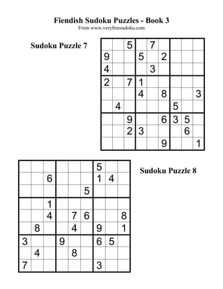 Fiendish Sudoku Puzzles - Book 3
                   From www.veryfreesudoku.com


    Sudoku Puzzle 7                   5          7
                             9             5         2
                             4                   3
                             2        7 1
                                        4            8     3
                                  4                    5
                                      9              6 3 5
                                      2 3                6
                                                     9     1

                          5                 Sudoku Puzzle 8
         6                1 4
                     5
         1
         4      7 6     8
     8          4   9   1
3             9     6 5
     4          8
7                   3
 