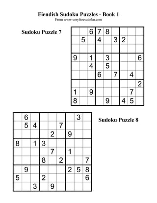 Fiendish Sudoku Puzzles - Book 1
                      From www.veryfreesudoku.com


    Sudoku Puzzle 7                     6 7 8
                                      5   4   3 2

                                 9       1          3             6
                                         4          5
                                              6         7     4
                                                                  2
                                 1       9                    7
                                 8                  9       4 5

     6                            3            Sudoku Puzzle 8
     5 4                7
                  2          9
8        1 3
                  7          1
              8         2        7
     9                       2 5 8
5             2                  6
         3        9
 