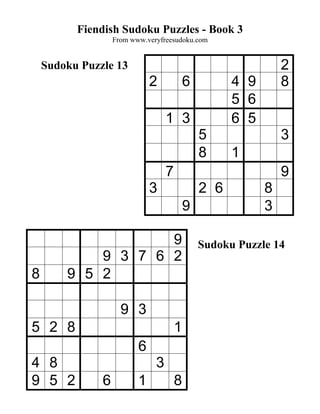 Fiendish Sudoku Puzzles - Book 3
                   From www.veryfreesudoku.com


    Sudoku Puzzle 13                                           2
                              2            6         4 9       8
                                                     5 6
                                   1 3               6 5
                                               5               3
                                               8     1
                                   7                           9
                              3                2 6         8
                                           9               3

                    9                          Sudoku Puzzle 14
            9 3 7 6 2
8       9 5 2

                     9 3
5 2 8                                  1
                          6
4 8                            3
9 5 2          6          1            8
 