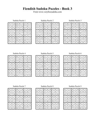 Fiendish Sudoku Puzzles - Book 3
                                      From www.veryfreesudoku.com


        Sudoku Puzzle 1                          Sudoku Puzzle 2                      Sudoku Puzzle 3
5   7    6   4   8   1    2   9   3      6   1    4   2   7   3   8   5   9   5   4   3   9   8   2   1   6   7
2   4    3   9   5   6    7   8   1      2   8    9   6   4   5   3   1   7   8   7   1   4   6   3   2   9   5
1   9    8   7   2   3    5   4   6      7   3    5   8   9   1   2   6   4   6   2   9   5   1   7   8   3   4
3   1    7   5   4   9    6   2   8      1   4    8   7   5   9   6   3   2   1   5   4   6   3   9   7   2   8
8   2    9   3   6   7    1   5   4      5   7    2   3   8   6   9   4   1   7   6   2   8   4   5   9   1   3
4   6    5   2   1   8    9   3   7      9   6    3   1   2   4   7   8   5   9   3   8   7   2   1   4   5   6
9   8    4   6   7   2    3   1   5      8   5    6   9   1   7   4   2   3   2   8   5   1   7   6   3   4   9
6   3    1   8   9   5    4   7   2      4   2    7   5   3   8   1   9   6   4   1   6   3   9   8   5   7   2
7   5    2   1   3   4    8   6   9      3   9    1   4   6   2   5   7   8   3   9   7   2   5   4   6   8   1




        Sudoku Puzzle 4                          Sudoku Puzzle 5                      Sudoku Puzzle 6
6   1    5   8   3   9    7   4   2      5   7    8   2   3   1   9   4   6   7   5   8   9   2   4   1   3   6
9   7    2   1   4   5    3   8   6      1   9    2   7   4   6   3   5   8   4   6   9   1   3   8   7   5   2
4   3    8   7   6   2    1   9   5      4   3    6   5   8   9   7   2   1   1   3   2   5   7   6   4   8   9
7   8    9   3   5   6    4   2   1      6   2    3   9   1   5   4   8   7   8   4   7   3   6   2   5   9   1
1   5    3   4   2   8    9   6   7      9   1    4   8   7   2   6   3   5   3   1   5   4   9   7   2   6   8
2   4    6   9   7   1    5   3   8      8   5    7   4   6   3   2   1   9   9   2   6   8   5   1   3   4   7
5   9    7   2   8   3    6   1   4      7   6    1   3   5   4   8   9   2   2   9   1   6   4   3   8   7   5
8   6    1   5   9   4    2   7   3      2   4    5   6   9   8   1   7   3   6   7   3   2   8   5   9   1   4
3   2    4   6   1   7    8   5   9      3   8    9   1   2   7   5   6   4   5   8   4   7   1   9   6   2   3




        Sudoku Puzzle 7                          Sudoku Puzzle 8                      Sudoku Puzzle 9
6   2    5   9   7   4    1   3   8      1   2    7   8   6   4   5   9   3   6   7   3   4   1   8   5   9   2
9   1    3   5   8   2    6   4   7      8   5    6   2   3   9   1   4   7   5   1   2   9   7   3   4   8   6
4   7    8   6   3   1    9   2   5      4   3    9   7   1   5   8   2   6   4   9   8   5   2   6   7   1   3
2   3    7   1   9   5    4   8   6      2   7    1   3   9   8   4   6   5   1   2   4   6   9   5   3   7   8
5   9    6   4   2   8    7   1   3      5   9    4   1   7   6   2   3   8   3   8   9   2   4   7   6   5   1
8   4    1   7   6   3    5   9   2      6   8    3   5   4   2   9   7   1   7   6   5   3   8   1   2   4   9
7   8    9   2   1   6    3   5   4      3   1    8   9   2   7   6   5   4   8   4   7   1   6   2   9   3   5
1   5    2   3   4   7    8   6   9      9   4    5   6   8   3   7   1   2   9   5   6   8   3   4   1   2   7
3   6    4   8   5   9    2   7   1      7   6    2   4   5   1   3   8   9   2   3   1   7   5   9   8   6   4
 