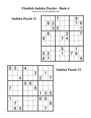 Fiendish Sudoku Puzzles - Book 4
                   From www.veryfreesudoku.com


    Sudoku Puzzle 11                       7             9
                                   9 2                   7 6
                                     3 5                   1
                                   8               2       7
                              9                  7 4

                                                 5       1
                              5 2                1     7 6
                              8 7                            9

8 5          4                             Sudoku Puzzle 12
                     3         1
        4                 2         7
             9 6
7                    8
                          1 3 5
1                         6 9
     7                        8
     6 5                    7
 