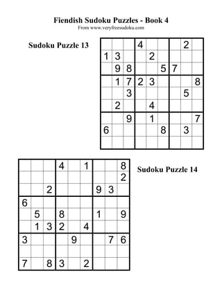 Fiendish Sudoku Puzzles - Book 4
                     From www.veryfreesudoku.com


    Sudoku Puzzle 13                         4               2
                                1 3                2
                                  9 8                  5 7
                                  1 7 2            3             8
                                    3                        5
                                  2                4
                                    9              1             7
                                6                      8     3


             4         1              8      Sudoku Puzzle 14
                                      2
        2                   9 3
6
     5   8                  1         9
     1 3 2             4
3                9               7 6

7       8 3            2
 