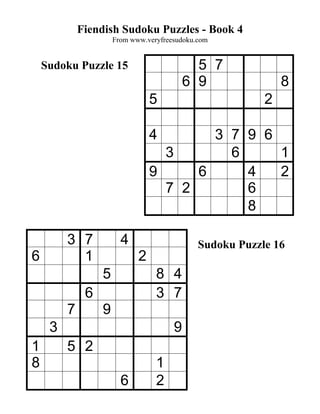 Fiendish Sudoku Puzzles - Book 4
                      From www.veryfreesudoku.com


    Sudoku Puzzle 15                         5 7
                                           6 9                8
                                 5                        2

                                 4       3 7 9 6
                                   3       6     1
                                 9     6     4   2
                                   7 2       6
                                             8

         3 7            4                     Sudoku Puzzle 16
6          1                 2
                  5               8 4
              6                   3 7
         7        9
     3                                 9
1        5 2
8                                 1
                        6         2
 