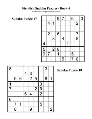 Fiendish Sudoku Puzzles - Book 4
                   From www.veryfreesudoku.com


    Sudoku Puzzle 17                           9 7         6       3
                                   4 1                         2

                                   2           6               7
                                           8       4           5
                              4                        1
                              5   2 8
                              9 7   1                      5
                                                   5       7 6

8                              3               Sudoku Puzzle 18
         4 3
     9 6   2 5                 8 1
1                 3
7               2 9
            6 4   2
6
     7 1                  5
     8         9                       2
 