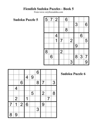 Fiendish Sudoku Puzzles - Book 5
                  From www.veryfreesudoku.com


 Sudoku Puzzle 5             5 7 2              6
                                                        3       6
                                                8
                                          4                 6
                                          1 7       2           5
                                                        9
                             8              2
                                  6                   8 3 7
                                                    3     9

                    6                       Sudoku Puzzle 6
           4 9
      6             8 7               3
  4
              5          2            8
  2   1                       7
7 1 2 6                  9
                    3
8 9
 
