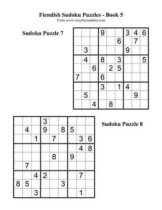 Fiendish Sudoku Puzzles - Book 5
                   From www.veryfreesudoku.com


 Sudoku Puzzle 7                           9
                                          3 4 6
                                        6   7
                                3         9
                                4   8   3     5
                                  6   2 5
                              7     6
                                    3   1 4
                                5           9
                                  4   8

           3                                Sudoku Puzzle 8
  4        9         8 5
      1        7               3 6
                               4 8
               8          9
  7
      4 2                      7
8 5                  3
      3                        1
 