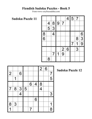 Fiendish Sudoku Puzzles - Book 5
                   From www.veryfreesudoku.com


    Sudoku Puzzle 11                             4 5 7
                               4 8 9 7
                               5 3
                             8   4                    6
                             6                      8 3
                                                  7 1 9
                                              2 6   3
                                          7 1 9
                                  8

                          2 6              Sudoku Puzzle 12
2        6                            7
     1                                5
        6 4 8
7 8 3 5     4
    4                                 3
          6
8 3                                   1
1       7                             8
 