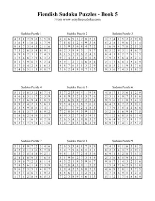Fiendish Sudoku Puzzles - Book 5
                                      From www.veryfreesudoku.com


        Sudoku Puzzle 1                          Sudoku Puzzle 2                      Sudoku Puzzle 3
4   2    1   7   9   6    3   5   8      2   4    6   9   3   7   8   5   1   3   7   4   1   5   2   6   9   8
3   6    5   1   8   2    4   7   9      7   5    8   1   2   4   9   3   6   5   2   8   3   9   6   7   1   4
9   8    7   3   4   5    2   1   6      1   3    9   5   6   8   4   7   2   1   6   9   4   7   8   2   5   3
7   3    2   6   5   4    8   9   1      6   2    3   8   4   5   1   9   7   8   5   2   9   3   1   4   6   7
6   9    8   2   3   1    7   4   5      8   1    5   7   9   6   2   4   3   6   4   1   8   2   7   9   3   5
1   5    4   8   7   9    6   3   2      9   7    4   3   1   2   5   6   8   7   9   3   5   6   4   8   2   1
8   1    3   9   6   7    5   2   4      5   9    1   2   7   3   6   8   4   2   1   7   6   8   3   5   4   9
5   7    9   4   2   8    1   6   3      4   8    7   6   5   1   3   2   9   4   8   5   2   1   9   3   7   6
2   4    6   5   1   3    9   8   7      3   6    2   4   8   9   7   1   5   9   3   6   7   4   5   1   8   2




        Sudoku Puzzle 4                          Sudoku Puzzle 5                      Sudoku Puzzle 6
5   1    9   8   3   2    6   7   4      5   7    2   3   6   4   1   9   8   4   8   7   5   3   6   1   2   9
4   6    8   5   1   7    2   3   9      4   8    9   5   2   1   3   7   6   2   3   1   4   9   7   5   8   6
3   7    2   6   9   4    1   8   5      3   1    6   9   8   7   2   5   4   9   5   6   2   1   8   7   4   3
8   9    7   4   2   1    5   6   3      9   5    4   1   3   8   7   6   2   6   4   5   8   7   2   3   9   1
2   3    5   9   8   6    7   4   1      6   3    1   7   9   2   4   8   5   1   7   9   3   5   4   2   6   8
6   4    1   3   7   5    8   9   2      7   2    8   6   4   5   9   1   3   3   2   8   1   6   9   4   7   5
1   8    6   2   4   9    3   5   7      8   9    3   2   7   6   5   4   1   7   1   2   6   8   5   9   3   4
7   5    4   1   6   3    9   2   8      2   6    5   4   1   9   8   3   7   5   6   4   9   2   3   8   1   7
9   2    3   7   5   8    4   1   6      1   4    7   8   5   3   6   2   9   8   9   3   7   4   1   6   5   2




        Sudoku Puzzle 7                          Sudoku Puzzle 8                      Sudoku Puzzle 9
5   1    8   9   7   2    3   4   6      2   6    5   3   4   1   7   8   9   7   4   3   9   1   6   5   8   2
4   2    9   1   3   6    5   7   8      3   4    7   9   6   8   5   2   1   8   2   5   4   3   7   6   9   1
6   3    7   5   4   8    9   2   1      9   8    1   5   7   2   4   3   6   6   9   1   5   2   8   7   4   3
2   4    1   8   9   3    7   6   5      5   1    9   6   2   7   3   4   8   2   3   6   8   5   9   4   1   7
3   9    6   7   2   5    8   1   4      4   3    2   1   8   5   9   6   7   9   8   7   1   4   3   2   5   6
7   8    5   6   1   4    2   3   9      6   7    8   4   3   9   1   5   2   1   5   4   7   6   2   9   3   8
9   6    2   3   5   1    4   8   7      1   9    4   2   5   6   8   7   3   4   6   9   2   8   1   3   7   5
8   5    3   4   6   7    1   9   2      8   5    6   7   1   3   2   9   4   3   7   8   6   9   5   1   2   4
1   7    4   2   8   9    6   5   3      7   2    3   8   9   4   6   1   5   5   1   2   3   7   4   8   6   9
 