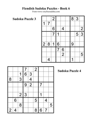 Fiendish Sudoku Puzzles - Book 6
                   From www.veryfreesudoku.com


    Sudoku Puzzle 3                     2           8 3
                              1 7
                                        6   4             2
                                        7 1             5 3

                              2 8 1 6               9
                                    7 6
                                      2                   5
                                4                   1

           7   2                            Sudoku Puzzle 4
         1 6 3
8        3   4
           9 2   7

         2 3              1
     6               5         4
         8                          5
2 4                  8 6 7
 