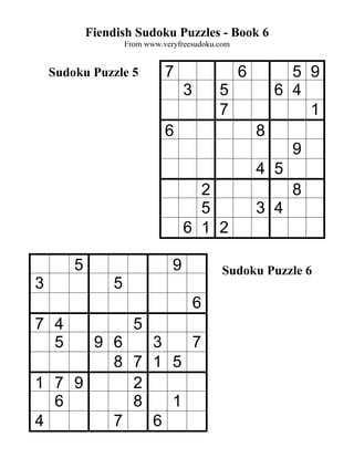 Fiendish Sudoku Puzzles - Book 6
                    From www.veryfreesudoku.com


    Sudoku Puzzle 5           7                   6         5 9
                                    3       5             6 4
                                            7                 1
                              6                       8
                                                            9
                                                      4 5
                                      2                     8
                                      5               3 4
                                    6 1 2

        5                       9            Sudoku Puzzle 6
3               5
                                        6
7 4                   5
  5   9 6   3   7
        8 7 1 5
1 7 9     2
  6       8   1
4       7   6
 