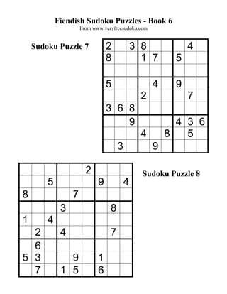 Fiendish Sudoku Puzzles - Book 6
                     From www.veryfreesudoku.com


    Sudoku Puzzle 7             2            3 8             4
                                8              1 7       5

                                5                  4     9
                                               2             7
                                3 6 8
                                    9                    4 3 6
                                               4       8   5
                                     3             9

                       2                       Sudoku Puzzle 8
        5                   9            4
8                7
             3                   8
1       4
  2          4                   7
  6
5 3            9            1
  7          1 5            6
 