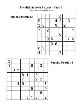 Fiendish Sudoku Puzzles - Book 6
                 From www.veryfreesudoku.com


    Sudoku Puzzle 13                             5
                           9   1               4 2   3
                           3 8                 9   2
                           7   2                         1
                                                 6
                                      9 5            7 6
                                        3 6
                           8 9
                           4                     7

2                                        Sudoku Puzzle 14
1                  6         3
     9 5 1
         8 1            3
         7              9 2
       4 9                        7
                   5              9
                             6
               3 1 8              2
 