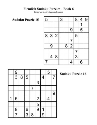 Fiendish Sudoku Puzzles - Book 6
                From www.veryfreesudoku.com


 Sudoku Puzzle 15          5            3         8 4 9
                                                    1
                                                9   5
                           8 3 2                  5
                                                7
                                9             8 2
                                                  7
                                4 8               3
                           7                    4   6

  9                         5           Sudoku Puzzle 16
  3 8 5                4            7
                  3
            7
                                    9
1 6          2   4
             5
  8      6   9 1
  7      3 8   9
 