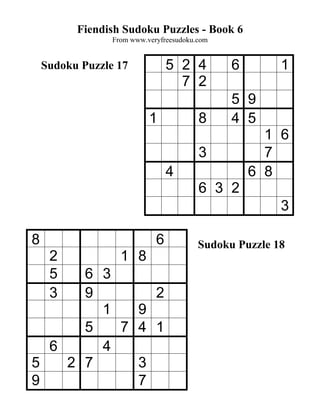 Fiendish Sudoku Puzzles - Book 6
                 From www.veryfreesudoku.com


    Sudoku Puzzle 17             5 2 4         6        1
                                   7 2
                                               5 9
                           1             8     4 5
                                                     1 6
                                         3           7
                                 4                 6 8
                                         6 3 2
                                                        3

8                            6           Sudoku Puzzle 18
     2             1 8
     56 3
     39       2
        1   9
      5   7 4 1
  6     4
5   2 7     3
9           7
 