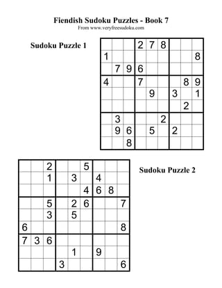 Fiendish Sudoku Puzzles - Book 7
                  From www.veryfreesudoku.com


 Sudoku Puzzle 1                          2 7 8
                             1                              8
                               7 9 6
                             4     7                      8 9
                                                9       3   1
                                                          2
                                 3                  2
                                 9 6            5       2
                                   8

     2              5                      Sudoku Puzzle 2
     1        3   4
                4 6 8
     5        2 6     7
     3        5
6                     8
7 3 6
              1          9
          3                        6
 