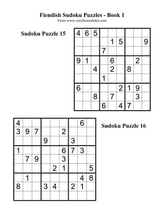 Fiendish Sudoku Puzzles - Book 1
              From www.veryfreesudoku.com


 Sudoku Puzzle 15       4 6 5
                                            1 5           9
                                      7
                        9 1                 6         2
                                 4          2     8
                                      1
                        6              2 1 9
                                 8   7     3
                                   6   4 7

4                         6           Sudoku Puzzle 16
3 9 7           2
         9  3
1         6 7 3
  7 9     3
        2 1     5
  1           4 8
8     3 4   2 1
 