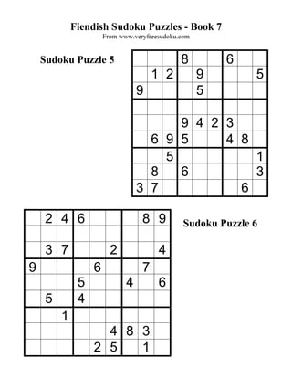 Fiendish Sudoku Puzzles - Book 7
                      From www.veryfreesudoku.com


    Sudoku Puzzle 5                           8         6
                                      1 2           9        5
                                 9                  5

                                       9 4 2 3
                                   6 9 5     4 8
                                     5           1
                                   8   6         3
                                 3 7           6

     2 4 6                        8 9          Sudoku Puzzle 6

     3 7                2              4
9                 6               7
              5              4         6
     5        4
         1
                    4 8 3
                  2 5   1
 