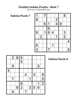 Fiendish Sudoku Puzzles - Book 7
                   From www.veryfreesudoku.com


    Sudoku Puzzle 7           1        7                   8
                              8                      2
                                       6 1           4 9
                                         6
                              9        1 8 4               3
                                   3                 1     5
                                                               4
                              6                  1
                              3            7                   8

     2 8 9                                  Sudoku Puzzle 8
         5
     9                         5
4
               4          38
     7               1     9
           8             1 2
         9 2         3 5 6
     6         7
 