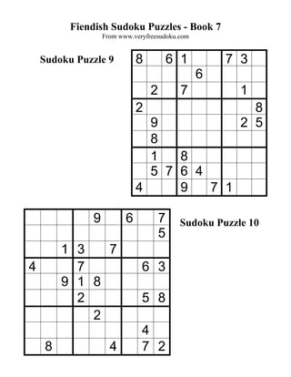 Fiendish Sudoku Puzzles - Book 7
                  From www.veryfreesudoku.com


    Sudoku Puzzle 9          8           6 1        7 3
                                                6
                                 2         7          1
                             2                          8
                               9                      2 5
                               8
                               1   8
                               5 7 6 4
                             4     9   7 1

              9          6           7    Sudoku Puzzle 10
                                     5
         1 3   7
4          7                  6 3
         9 1 8
           2                  5 8
             2
                              4
     8              4         7 2
 