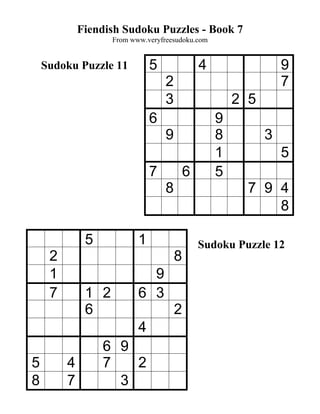 Fiendish Sudoku Puzzles - Book 7
                    From www.veryfreesudoku.com


    Sudoku Puzzle 11           5               4                 9
                                   2                             7
                                   3                   2 5
                               6                   9
                                   9               8         3
                                                   1             5
                               7           6       5
                                   8                     7 9 4
                                                             8

              5            1                   Sudoku Puzzle 12
     2                                 8
     1                       9
     7        1 2          6 3
              6                        2
                           4
                  6 9
5        4        7   2
8        7          3
 