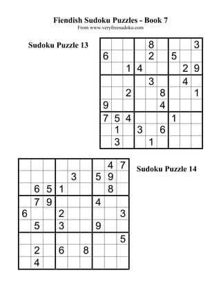 Fiendish Sudoku Puzzles - Book 7
                 From www.veryfreesudoku.com


 Sudoku Puzzle 13                              8             3
                           6                   2       5
                                    1 4                    2 9
                                               3           4
                                    2              8         1
                           9                       4
                           7 5 4       1
                             1   3   6
                             3     1

                          4 7            Sudoku Puzzle 14
             3          5 9
  6 5 1                   8
  7 9                   4
6     2                     3
  5   3                 9
                            5
  2      6         8
  4
 