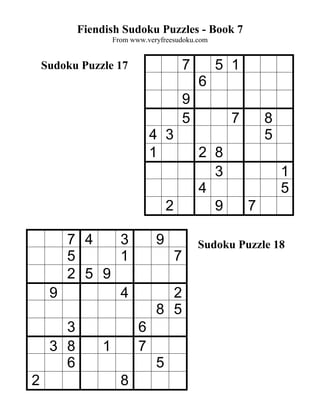 Fiendish Sudoku Puzzles - Book 7
                   From www.veryfreesudoku.com


    Sudoku Puzzle 17                       7       5 1
                                               6
                                           9
                                           5         7       8
                              4 3                            5
                              1                2 8
                                                 3               1
                                               4                 5
                                   2             9       7

       7 4   3                 9               Sudoku Puzzle 18
       5     1                         7
       2 5 9
     9       4                   2
                               8 5
       3                  6
     3 8       1          7
       6                       5
2                    8
 
