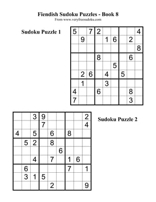 Fiendish Sudoku Puzzles - Book 8
                 From www.veryfreesudoku.com


 Sudoku Puzzle 1            5           7 2                    4
                                9              1 6         2
                                                               8
                                          8                6
                                                   5
                                2 6            4       5
                                1              3
                            4             6                8
                            7                              3

    3 9                             2     Sudoku Puzzle 2
      7                             4
4   5   6               8
  5 2   8
                   6
     4       7          1 6
  6                     7   1
  3 1 5
             2                      9
 
