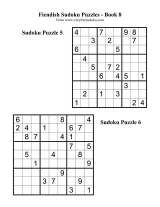 Fiendish Sudoku Puzzles - Book 8
             From www.veryfreesudoku.com


 Sudoku Puzzle 5       4                7           9 8
                                    3       2         7
                       6                        5
                            4
                                    5     7 2
                                        6   4 5           1
                                              3
                            2           1   3
                       1                              2 4

6              8                4       Sudoku Puzzle 6
2 4   1     6 7
  8 7     4 1
            7   5
  5     4     8
    1           9
          9
      3 7     9
            3   1
 