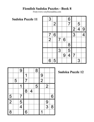 Fiendish Sudoku Puzzles - Book 8
                    From www.veryfreesudoku.com


    Sudoku Puzzle 11                3                 6
                                            2         7     5
                                                          2 4 9
                                    7 6                   3   4
                                    2   7 6
                                                    8
                                                3   5
                                                  9 4 7
                                    6 5                     3

         9            8                         Sudoku Puzzle 12
              1            9
     5        7            2
         1            5         2
              8 4
5        7                              6
2        5                      9
         4                      3 8
8             6            1
 