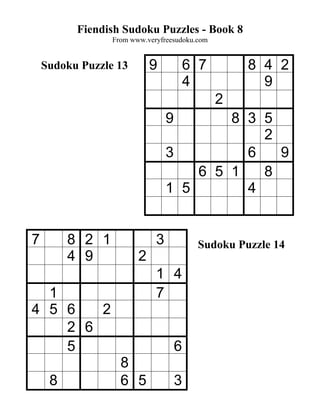 Fiendish Sudoku Puzzles - Book 8
                 From www.veryfreesudoku.com


    Sudoku Puzzle 13        9            6 7       8 4 2
                                         4           9
                                               2
                                 9       8 3 5
                                             2
                                 3         6   9
                                     6 5 1   8
                                 1 5       4


7        8 2 1               3            Sudoku Puzzle 14
         4 9            2
                             1 4
  1                          7
4 5 6   2
    2 6
    5                                6
                   8
     8             6 5               3
 