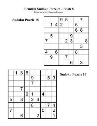 Fiendish Sudoku Puzzles - Book 8
                    From www.veryfreesudoku.com


    Sudoku Puzzle 15                   9 5                    7
                                   1 4 2                  5
                                                          6 8
                                   5                9
                              7                   2 3             8
                                                              5
                              4        6                  8
                                   9              7
                                                      6       3

     1 3 6                                  Sudoku Puzzle 16
                9               5 3
                7
        7
          9 1   4
5       8   2 6
            8     7 4
7               5   2
        6     2     1
 