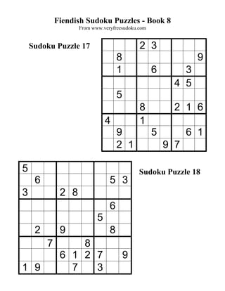 Fiendish Sudoku Puzzles - Book 8
                    From www.veryfreesudoku.com


    Sudoku Puzzle 17                        2 3
                                    8                         9
                                    1             6       3
                                                        4 5
                                    5
                                            8           2 1 6
                               4            1
                                    9             5         6 1
                                    2 1               9 7

5                                           Sudoku Puzzle 18
     6                          5 3
3             2 8
                                6
                           5
     2        9                 8
         7        8
              6 1 2 7                   9
1 9             7   3
 