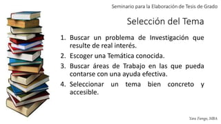 Selección del Tema
1. Buscar un problema de Investigación que
resulte de real interés.
2. Escoger una Temática conocida.
3. Buscar áreas de Trabajo en las que pueda
contarse con una ayuda efectiva.
4. Seleccionar un tema bien concreto y
accesible.
 