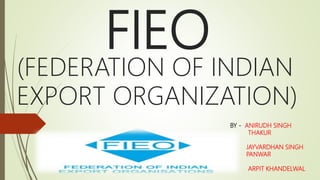 FIEO
(FEDERATION OF INDIAN
EXPORT ORGANIZATION)
BY - ANIRUDH SINGH
THAKUR
JAYVARDHAN SINGH
PANWAR
ARPIT KHANDELWAL
 