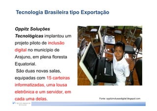 Tecnologia Brasileira tipo Exportação


Oppitz Soluções
Tecnológicas implantou um
projeto piloto de inclusão
digital no município de
Arajuno, em plena floresta
Equatorial.
São duas novas salas,
equipadas com 15 carteiras
informatizadas, uma lousa
eletrônica e um servidor, em
cada uma delas.                  Fonte: oppitzinclusaodigital.blogspot.com
 