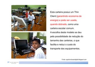 Esta carteira possui um Thin
Client (garantindo economia de
energia) e pode ser usada,
quando dobrada, como uma
carteira escolar comum.
A escolha deste modelo se deu
pela possibilidade de redução do
tamanho das carteiras, o que
facilita e reduz o custo do
transporte dos equipamentos.



            Fonte: oppitzinclusaodigital.blogspot.com
 
